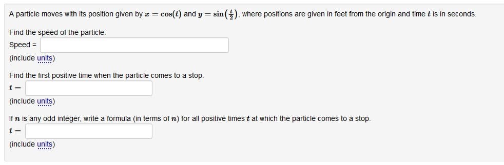 A particle moves with its position given by a = cos(t) and y = sin (), where positions are given in feet from the origin and time t is in seconds.
Find the speed of the particle.
Speed =
(include units)
Find the first positive time when the particle comes to a stop.
t =
(include units)
...
If n is any odd integer, write a formula (in terms of n) for all positive times t at which the particle comes to a stop.
t =
(include units)
