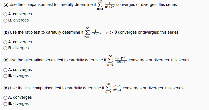 (a) Use the comparison test to carefully determine if E n13 converges or diverges: this series
A. converges
B. diverges
(b) Use the ratio test to carefully determine if E
r > 0 converges or diverges: this series
OA. converges
B. diverges
-1
(c) Use the alternating series test to carefully determine if E
converges or diverges: this series
4n+1
n=1
A. converges
B. diverges
(d) Use the limit comparison test to carefully determine if
n*+1
converges or diverges: this series
A. converges
B. diverges
