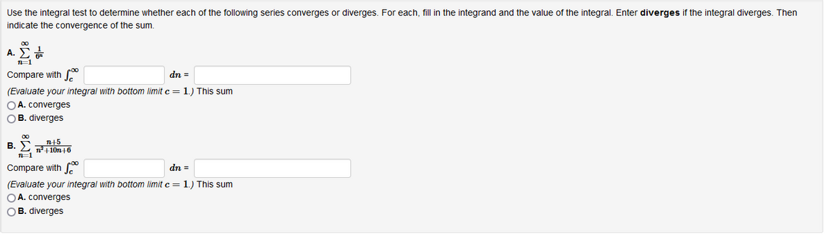 Use the integral test to determine whether each of the following series converges or diverges. For each, fill in the integrand and the value of the integral. Enter diverges if the integral diverges. Then
indicate the convergence of the sum.
00
A. E
Compare with
dn =
(Evaluate your integral with bottom limit c = 1.) This sum
OA. converges
OB. diverges
00
B. S n45
n +10n+6
Compare with
dn =
(Evaluate your integral with bottom limit c = 1.) This sum
OA. converges
OB. diverges
