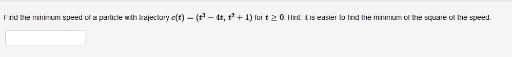Find the minimum speed of a particle with trajectory c(t) = (t3 – 4t, t2 + 1) for t > 0. Hint: it is easier to find the minimum of the square of the speed.
