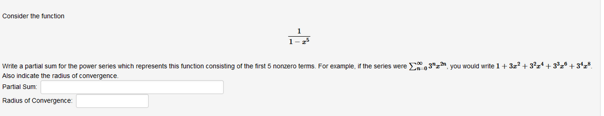 Consider the function
Write a partial sum for the power series which represents this function consisting of the first 5 nonzero terms. For example, if the series were , 37"x?n_you would write 1+ 3x? + 3²x4 + 3³x® + 34x8.
Also indicate the radius of convergence.
Partial Sum:
Radius of Convergence:
