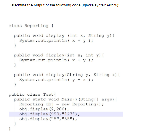 Determine the output of the following code (ignore syntax errors):
class Reporting {
public void display (int x, String y) {
System.out.println( x + y );
public void display (int x, int y) {
System.out..printin( x + y );
public void display (SLring y, Slring x) {
System.out..println( y + x );
public class Test{
public statc void Main () (Sting[] args){
Reporting obj - new Reporting ();
obj.display(2,200),
obj.display (999, "123"),
obj.display("5","55"),
