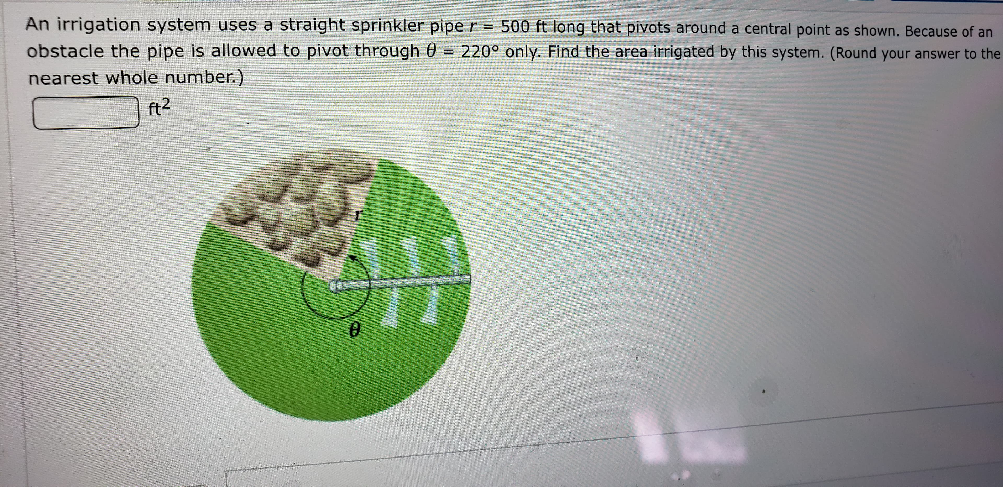 An irrigation system uses a straight sprinkler pipe r = 500 ft long that pivots around a central point as shown. Because of an
obstacle the pipe is allowed to pivot through 0 = 220° only. Find the area irrigated by this system. (Round your answer to the
nearest whole number.)
