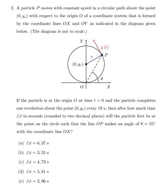 2. A particle P moves with constant speed in a circular path about the point
(0.ye) with respect to the origin O of a coordinate system that is formed
by the coordinate lines OX and OY as indicated in the diagram given
below. (The diagram is not to scale.)
Y
(a) At = 6,37 s
(b) At = 3,55 s
(c) At = 4,73 s
(d) At = 5,81 s
(e) At = 2,96 s
(0, ye)
(t)
P
X
If the particle is at the origin O at time t = 0 and the particle completes
one revolution about the point (0, ye) every 19 s, then after how much time
At in seconds (rounded to two decimal places) will the particle first be at
the point on the circle such that the line OP makes an angle of 0 = 55°
with the coordinate line OX?