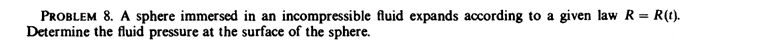 PROBLEM 8. A sphere immersed in an incompressible fluid expands according to a given law R = R(t).
Determine the fluid pressure at the surface of the sphere.