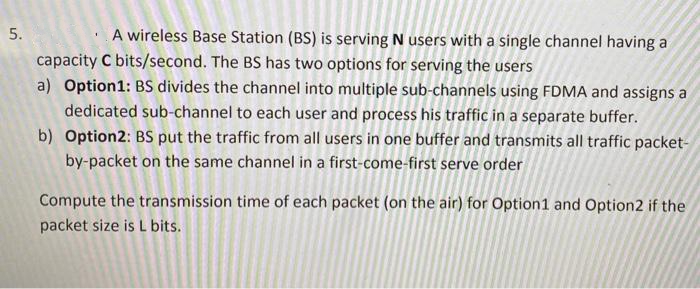 5.
A wireless Base Station (BS) is serving N users with a single channel having a
capacity C bits/second. The BS has two options for serving the users
a) Option1: BS divides the channel into multiple sub-channels using FDMA and assigns a
dedicated sub-channel to each user and process his traffic in a separate buffer.
b) Option2: BS put the traffic from all users in one buffer and transmits all traffic packet-
by-packet on the same channel in a first-come-first serve order
1
Compute the transmission time of each packet (on the air) for Option1 and Option2 if the
packet size is L bits.