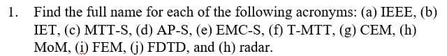 1. Find the full name for each of the following acronyms: (a) IEEE, (b)
IET, (c) MTT-S, (d) AP-S, (e) EMC-S, (f) T-MTT, (g) CEM, (h)
MOM, (i) FEM, (j) FDTD, and (h) radar.