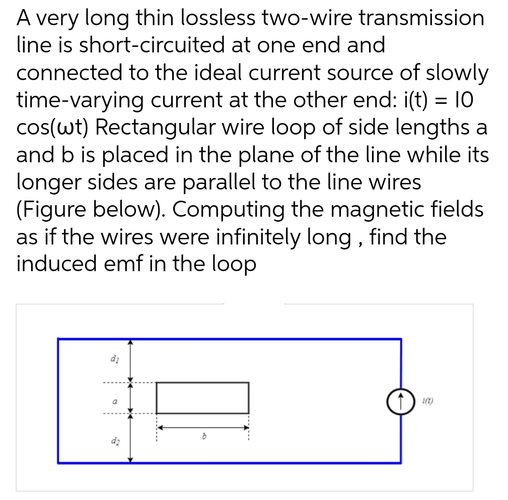 A very long thin lossless two-wire transmission
line is short-circuited at one end and
connected to the ideal current source of slowly
time-varying current at the other end: i(t) = 10
cos(wt) Rectangular wire loop of side lengths a
and b is placed in the plane of the line while its
longer sides are parallel to the line wires
(Figure below). Computing the magnetic fields
as if the wires were infinitely long, find the
induced emf in the loop
d₁
d₂
b
i(t)