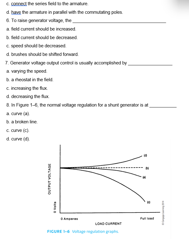 c. connect the series field to the armature.
d. have the armature in parallel with the commutating poles.
6. To raise generator voltage, the
a. field current should be increased.
b. field current should be decreased.
c. speed should be decreased.
d. brushes should be shifted forward.
7. Generator voltage output control is usually accomplished by
a. varying the speed.
b. a rheostat in the field.
c. increasing the flux.
d. decreasing the flux.
8. In Figure 1-6, the normal voltage regulation for a shunt generator is at
a. curve (a).
b. a broken line.
c. curve (c).
d. curve (d).
OUTPUT VOLTAGE
0 Volts
0 Amperes
LOAD CURRENT
FIGURE 1-6 Voltage regulation graphs.
(d)
(b)
(a)
Full load
ⒸCengage Learning 2014