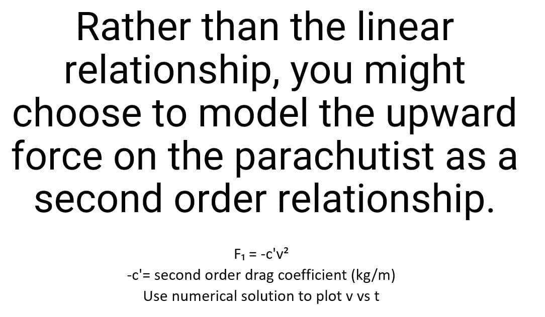 Rather than the linear
you might
relationship,
choose to model the upward
force on the parachutist as a
second order relationship.
F₁ = -c'v²
-c'= second order drag coefficient (kg/m)
Use numerical solution to plot v vs t