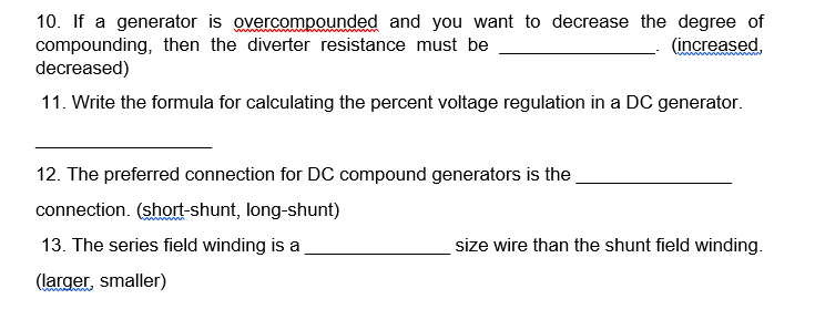 10. If a generator is overcompounded and you want to decrease the degree of
compounding, then the diverter resistance must be
(increased,
decreased)
11. Write the formula for calculating the percent voltage regulation in a DC generator.
12. The preferred connection for DC compound generators is the
connection. (short-shunt, long-shunt)
13. The series field winding is a
(larger, smaller)
size wire than the shunt field winding.