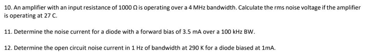 10. An amplifier with an input resistance of 1000 2 is operating over a 4 MHz bandwidth. Calculate the rms noise voltage if the amplifier
is operating at 27 C.
11. Determine the noise current for a diode with a forward bias of 3.5 mA over a 100 kHz BW.
12. Determine the open circuit noise current in 1 Hz of bandwidth at 290 K for a diode biased at 1mA.