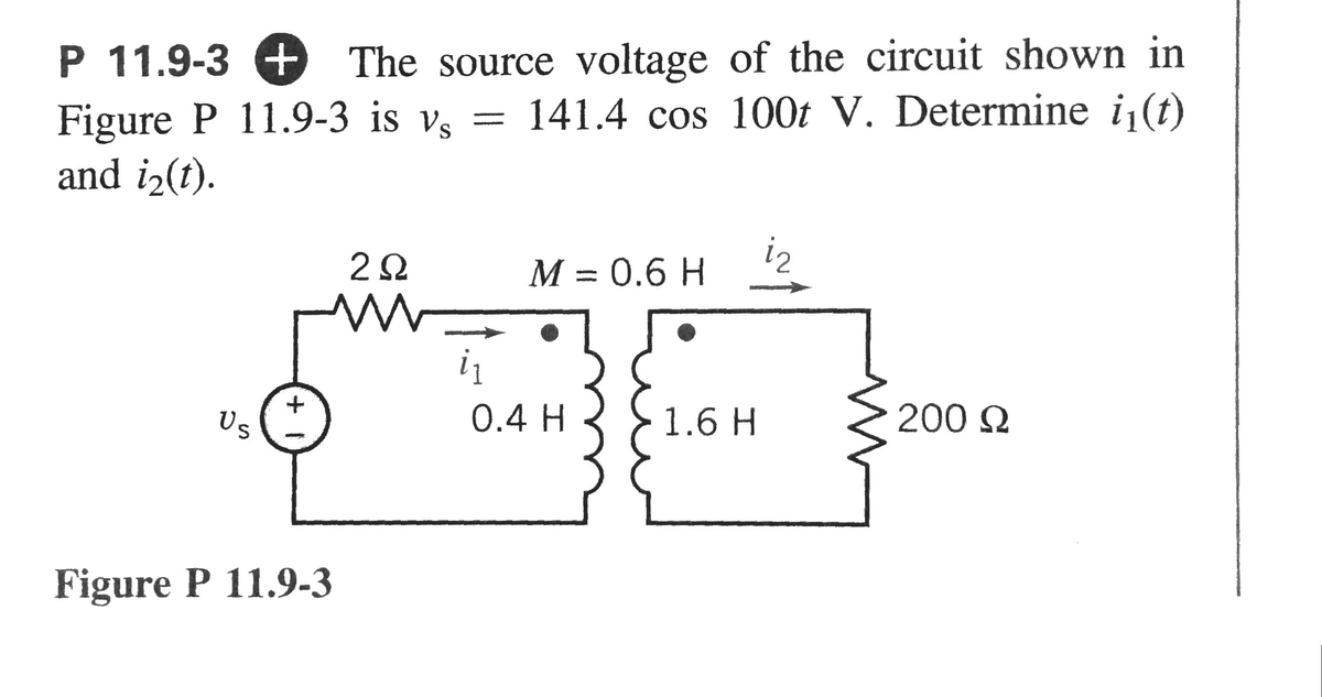 P 11.9-3
The source voltage of the circuit shown in
Figure P 11.9-3 is vs = 141.4 cos 100t V. Determine i₁(t)
and i₂(t).
Us
Figure P 11.9-3
202
w
i₁
M = 0.6 H
0.4 H
1.6 H
iz
200 Ω