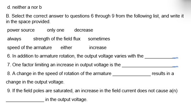 d. neither a nor b
B. Select the correct answer to questions 6 through 9 from the following list, and write it
in the space provided.
power source
only one
always strength of the field flux
speed of the armature either
6. In addition to armature rotation, the output voltage varies with the
7. One factor limiting an increase in output voltage is the
8. A change in the speed of rotation of the armature
decrease
sometimes
increase
searin
results in a
change in the output voltage.
9. If the field poles are saturated, an increase in the field current does not cause a(n)
in the output voltage.