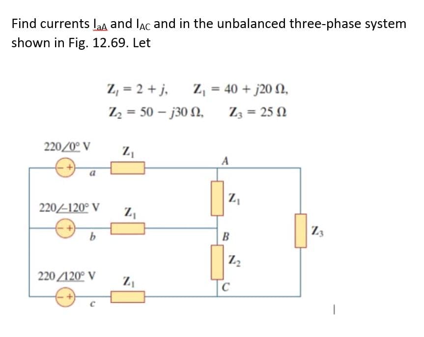 Find currents laA and lac and in the unbalanced three-phase system
shown in Fig. 12.69. Let
220/0° V
a
220/-120° V
220/120° V
Z₁ = 2 + j,
Z₂50-j30 N,
Z₁
Z₁
Z₁ = 40 + j20 N,
Z, = 25 Ω
Z₁
A
Z₁
B
Z₂
To
Z3