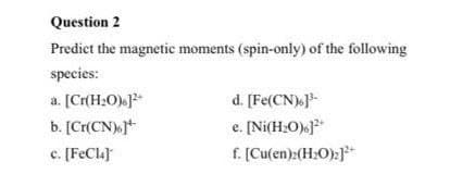 Question 2
Predict the magnetic moments (spin-only) of the following
species:
d. [Fe(CN)}-
e. [Ni(H:O)]
f. [Cu(en):(H:O):}**
a. [Cr(H:O).]*
b. [Cr(CN).j*
c. [FeCla)
