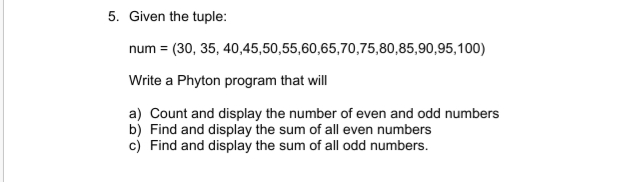 5. Given the tuple:
num = (30, 35, 40,45,50,55,60,65,70,75,80,85,90,95,100)
Write a Phyton program that will
a) Count and display the number of even and odd numbers
b) Find and display the sum of all even numbers
c) Find and display the sum of all odd numbers.
