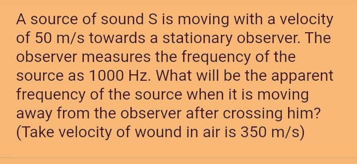 A source of sound S is moving with a velocity
of 50 m/s towards a stationary observer. The
observer measures the frequency of the
source as 1000 Hz. What will be the apparent
frequency of the source when it is moving
away from the observer after crossing him?
(Take velocity of wound in air is 350 m/s)
