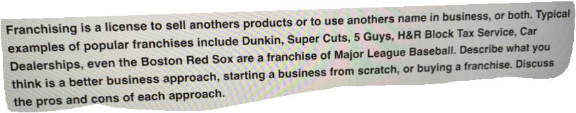 Franchising is a license to sell anothers products or to use anothers name in business, or both. Typical
examples of popular franchises include Dunkin, Super Cuts, 5 Guys, H&R Block Tax Service, Car
Dealerships, even the Boston Red Sox are a franchise of Major League Baseball. Describe what you
think is a better business approach, starting a business from scratch, or buying a franchise. Discuss
the pros and cons of each approach.
