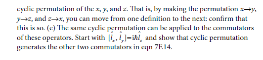 cyclic permutation of the x, y, and z. That is, by making the permutation x→y,
yz, and z→x, you can move from one definition to the next: confirm that
this is so. (e) The same cyclic permutation can be applied to the commutators
of these operators. Start with [!, 1,]=ihl, and show that cyclic permutation
generates the other two commutators in eqn 7F.14.

