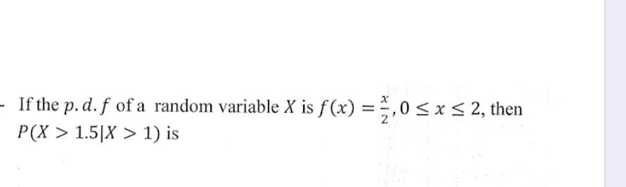 If the p. d. f of a random variable X is f(x) = 1,0 ≤ x ≤ 2, then
P(X> 1.5|X > 1) is