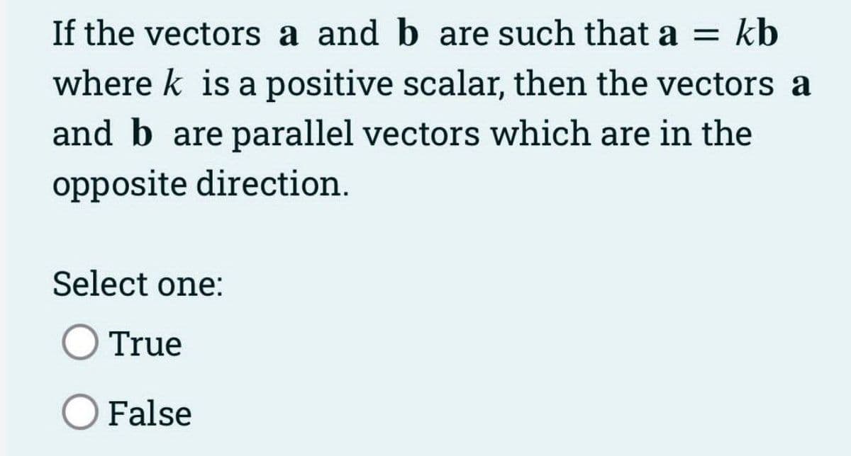 If the vectors a and b are such that a = kb
where k is a positive scalar, then the vectors a
and b are parallel vectors which are in the
opposite direction.
Select one:
True
O False