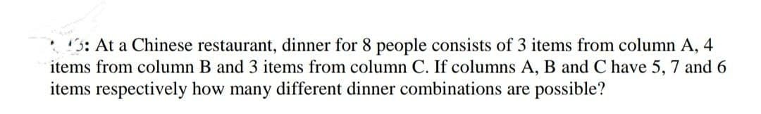 3: At a Chinese restaurant, dinner for 8 people consists of 3 items from column A, 4
items from column B and 3 items from column C. If columns A, B and C have 5, 7 and 6
items respectively how many different dinner combinations are possible?