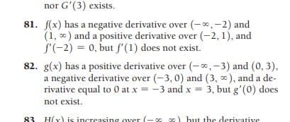 nor G'(3) exists.
81. f(x) has a negative derivative over (-x,-2) and
(1, 0) and a positive derivative over (-2, 1), and
f'(-2) = 0, but f'(1) does not exist.
82. g(x) has a positive derivative over (-0,-3) and (0, 3),
a negative derivative over (-3, 0) and (3, ), and a de-
rivative equal to 0 at x = -3 and x = 3, but g'(0) does
not exist.
83 H(x) is increasing over (- c0 co) but the derivative
