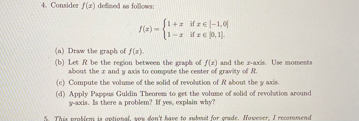 4. Consider f(x) defined as follows:
|1+x _ifx€ [-1, 0]
– x if x € [0, 1].
f(x) =
(a) Draw the graph of f(x).
(b) Let R be the region between the graph of f(x) and the x-axis. Use moments
about the x and y axis to compute the center of gravity of R.
(c) Compute the volume of the solid of revolution of R about the y axis.
(d) Apply Pappus Guldin Theorem to get the volume of solid of revolution around
y-axis. Is there a problem? If yes, explain why?
5. This preblem is optional, you don't have to submit for grade. However, I recommend
