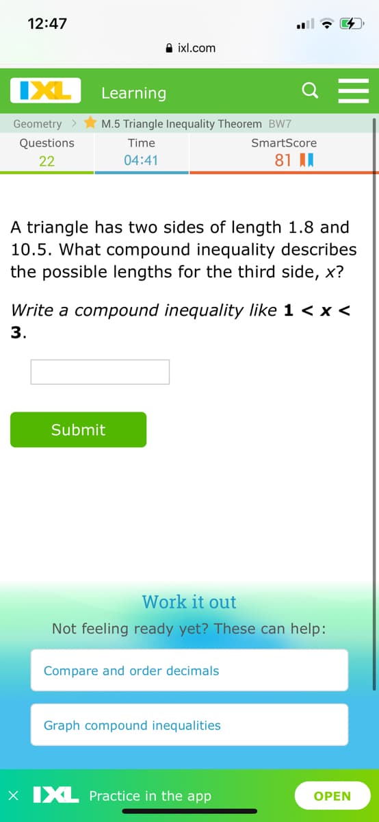 12:47
A ixl.com
IXL
Learning
Geometry >
M.5 Triangle Inequality Theorem BW7
Questions
Time
SmartScore
22
04:41
81 II
A triangle has two sides of length 1.8 and
10.5. What compound inequality describes
the possible lengths for the third side, x?
Write a compound inequality like 1 < x <
3.
Submit
Work it out
Not feeling ready yet? These can help:
Compare and order decimals
Graph compound inequalities
x IXL Practice in the app
ОPEN
