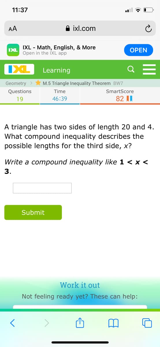 11:37
AA
A ixl.com
IXL - Math, English, & More
Open in the IXL app
IXL
ОPEN
IXL
Learning
Geometry >
M.5 Triangle Inequality Theorem BW7
Questions
Time
SmartScore
19
46:39
82 II
A triangle has two sides of length 20 and 4.
What compound inequality describes the
possible lengths for the third side, x?
Write a compound inequality like 1 < x <
3.
Submit
Work it out
Not feeling ready yet? These can help:
