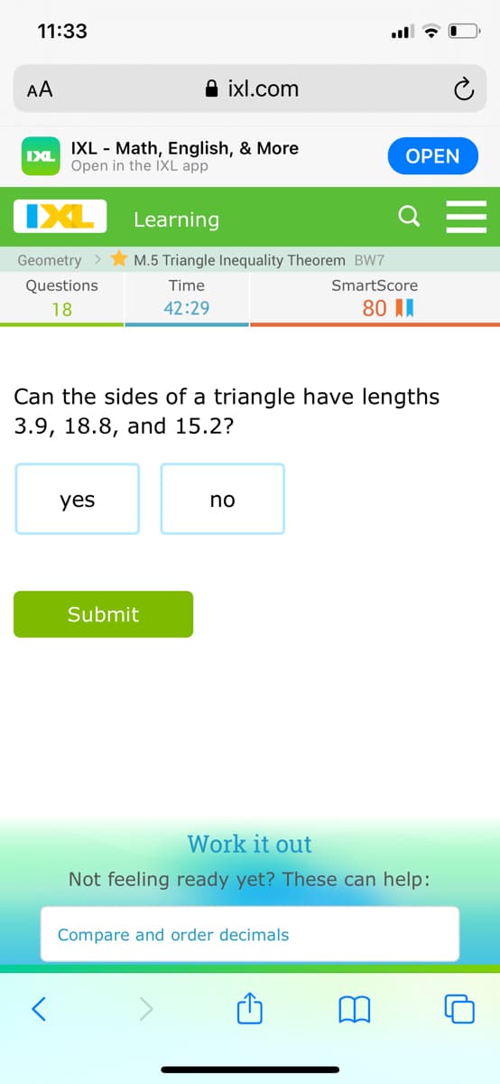 11:33
AA
A ixl.com
IXL - Math, English, & More
Open in the IXL app
IXL
ОPEN
IXL
Learning
Geometry >
M.5 Triangle Inequality Theorem BW7
Questions
Time
SmartScore
18
42:29
80 II
Can the sides of a triangle have lengths
3.9, 18.8, and 15.2?
yes
no
Submit
Work it out
Not feeling ready yet? These can help:
Compare and order decimals
