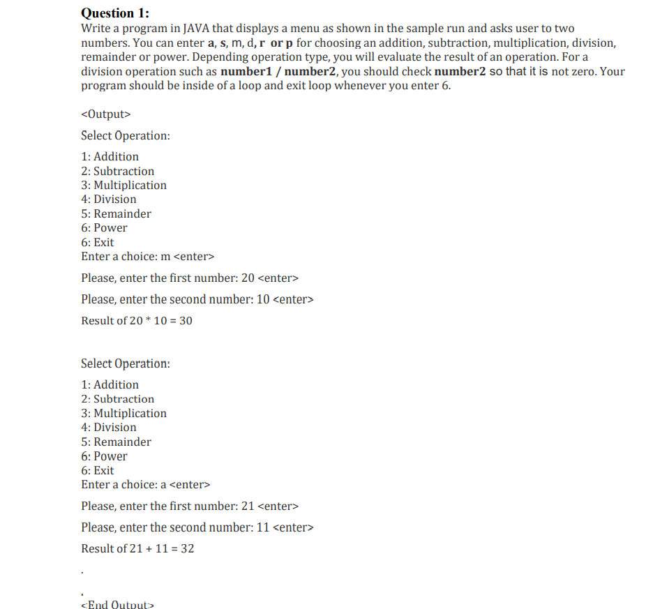 Question 1:
Write a program in JAVA that displays a menu as shown in the sample run and asks user to two
numbers. You can enter a, s, m, d, r or p for choosing an addition, subtraction, multiplication, division,
remainder or power. Depending operation type, you will evaluate the result of an operation. For a
division operation such as number1 / number2, you should check number2 so that it is not zero. Your
program should be inside of a loop and exit loop whenever you enter 6.
<Output>
Select Operation:
1: Addition
2: Subtraction
3: Multiplication
4: Division
5: Remainder
6: Power
6: Exit
Enter a choice: m <enter>
Please, enter the first number: 20 <enter>
Please, enter the second number: 10 <enter>
Result of 20 * 10 = 30
Select Operation:
1: Addition
2: Subtraction
3: Multiplication
4: Division
5: Remainder
6: Power
6: Exit
Enter a choice: a <enter>
Please, enter the first number: 21 <enter>
Please, enter the second number: 11 <enter>
Result of 21 + 11 = 32
<End Qutput>
