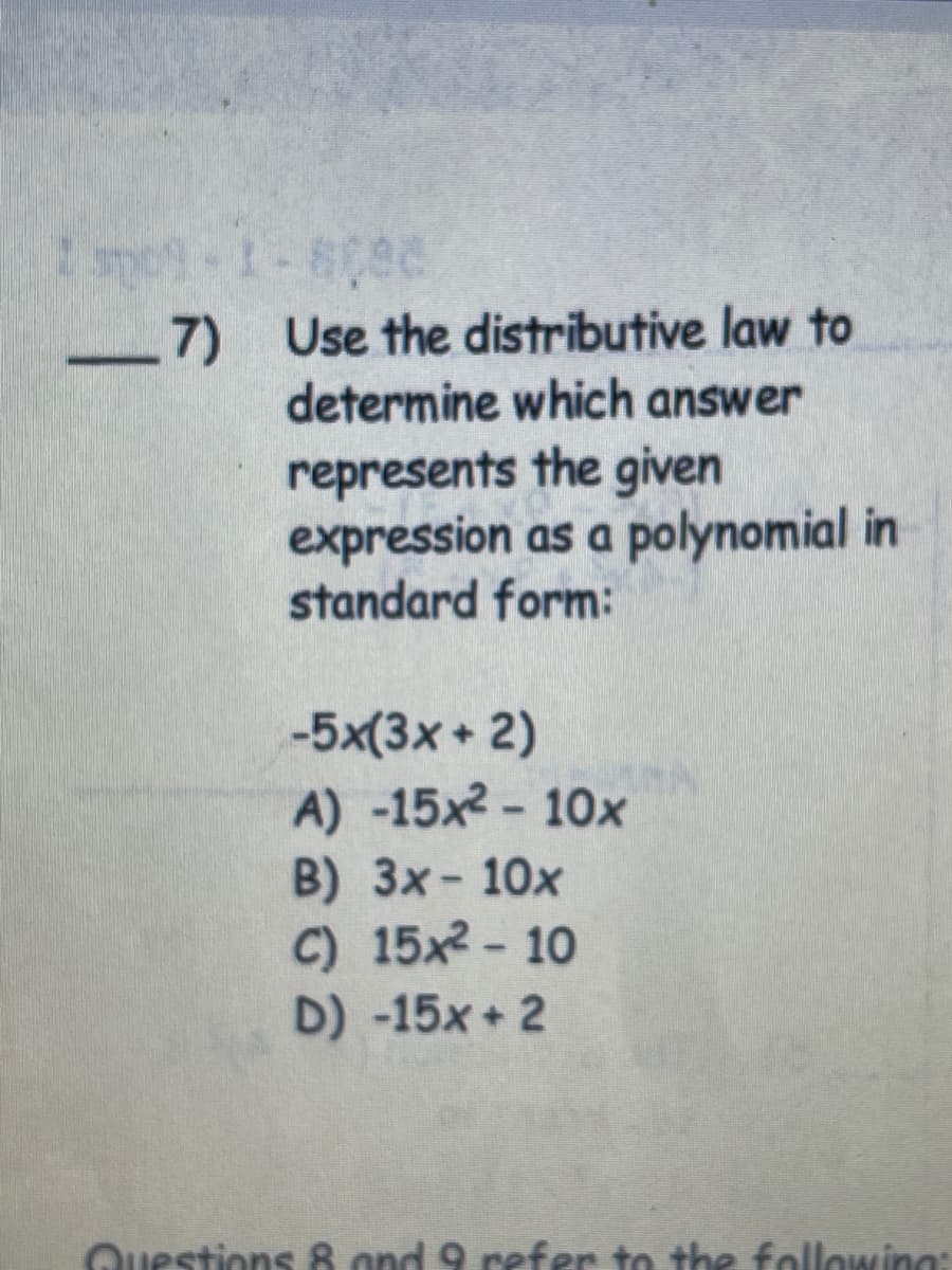 1-609C
7) Use the distributive law to
determine which answer
represents the given
expression as a polynomial in
standard form:
-5x(3x + 2)
A) -15x2- 10x
B) 3x- 10x
C) 15x- 10
D) -15x+ 2
Questions 8 ond 9 refer to the following:
