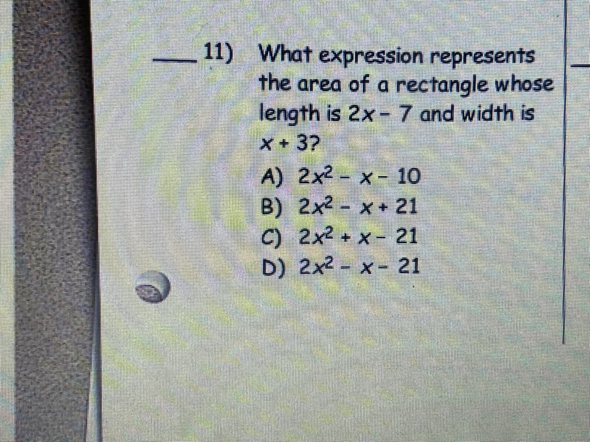 11) What expression represents
the area of a rectangle whose
length is 2x- 7 and width is
X+37
A) 2x2- x- 10
B) 2x2- x21
C) 2x2 + x- 21
D) 2x2- x- 21
