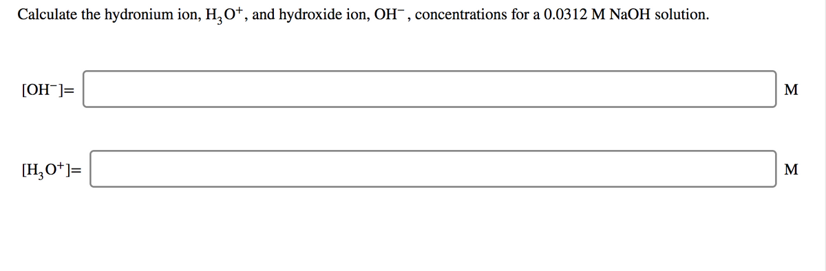 Calculate the hydronium ion, H,0*, and hydroxide ion, OH, concentrations for a 0.0312 M NaOH solution.
[OH ]=
M
[H,O*]=
M
