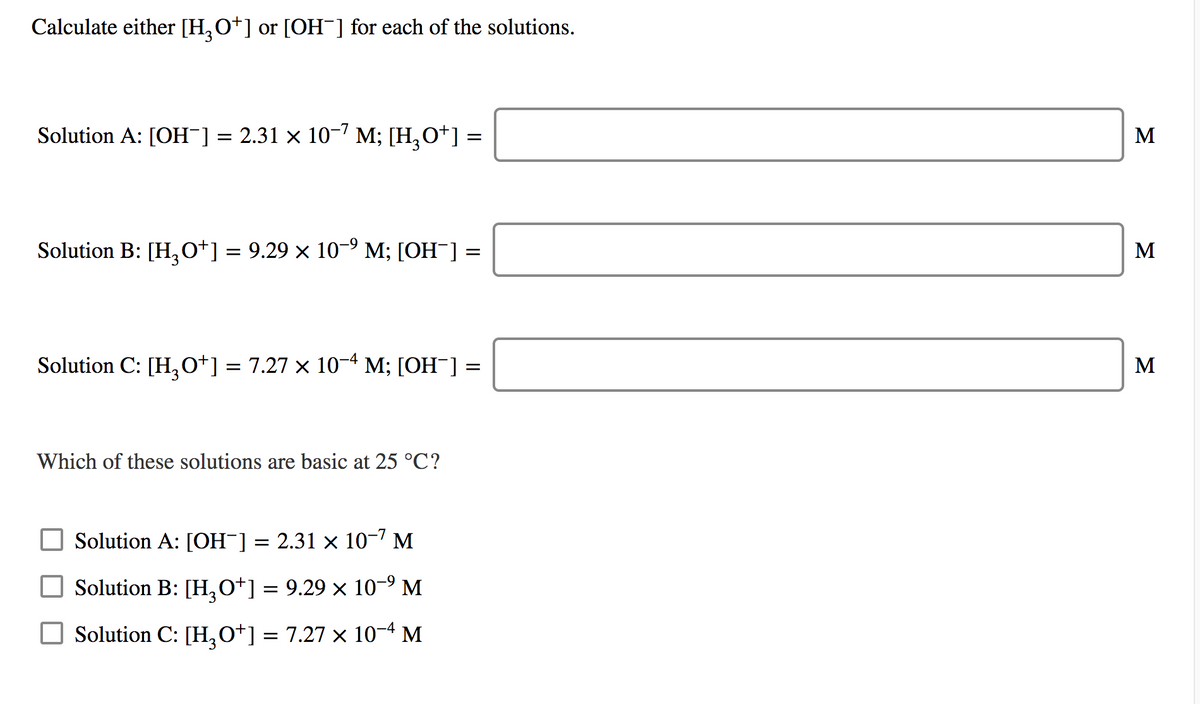 Calculate either [H,O*] or [OH¯] for each of the solutions.
Solution A: [OH¯] = 2.31 × 10-7 M; [H,O*] =
M
Solution B: [H,o*] = 9.29 × 10-9
M; [ОН ] —
M
Solution C: [H,o*] = 7.27 × 10-4 M; [OH ]
M
Which of these solutions are basic at 25 °C?
Solution A: [OH¯] = 2.31 × 10-7 M
Solution B: [H,0*] = 9.29 × 10-9 M
Solution C: [H,0*] = 7.27 × 10-4 M
