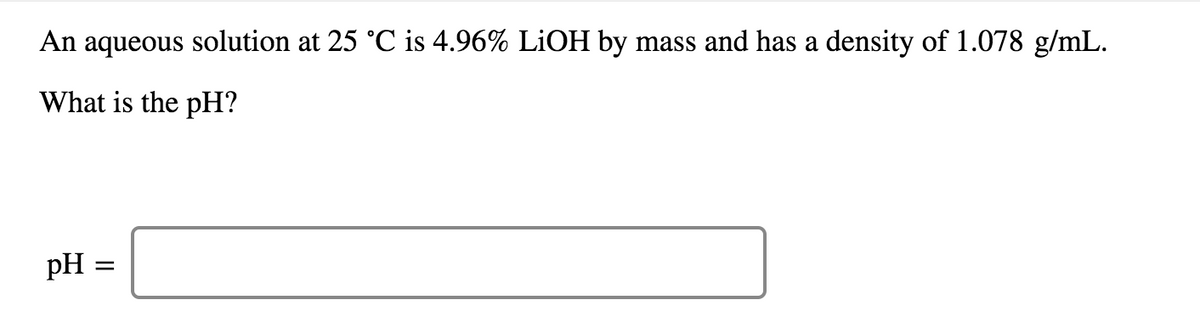 An aqueous solution at 25 °C is 4.96% LİOH by mass and has a density of 1.078 g/mL.
What is the pH?
pH:
II
