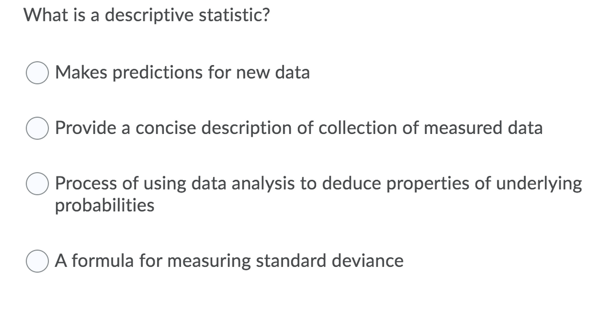 What is a descriptive statistic?
Makes predictions for new data
Provide a concise description of collection of measured data
Process of using data analysis to deduce properties of underlying
probabilities
A formula for measuring standard deviance
