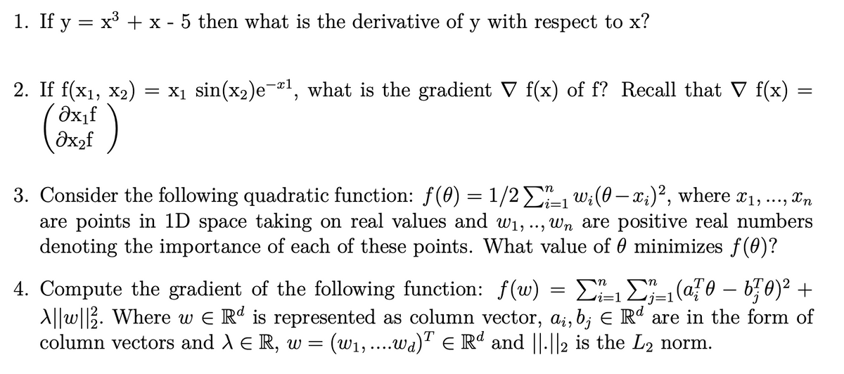 1. If y = x' + x - 5 then what is the derivative of y with respect to x?
= x1 sin(x2)eæl, what is the gradient V f(x) of f? Recall that V f(x)
2. If f(x1, x2)
Əx,f
(əxzf
dx2f
3. Consider the following quadratic function: f(0) = 1/2E w:(0– x;)², where x1, ..., xn
are points in 1D space taking on real values and w1, .., wn are positive real numbers
denoting the importance of each of these points. What value of 0 minimizes f(0)?
3D1
X'n
4. Compute the gradient of the following function: f(w) = E E-(@F0 – b70)² +
A||w|2. Where w E R' is represented as column vector, a;, b; E Rº are in the form of
column vectors and A E R, w
j=1
= (w1,...wa)T E Rd and ||.||2 is the L2 norm.
6.
