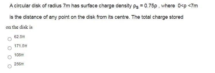 A circular disk of radius 7m has surface charge density Ps = 0.75p, where 0<p <7m
is the distance of any point on the disk from its centre. The total charge stored
on the disk is
62.5TT
171.5TT
108TT
256TT
