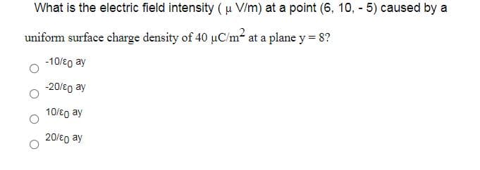 What is the electric field intensity ( u V/m) at a point (6, 10, - 5) caused by a
uniform surface charge density of 40 µC/m- at a plane y = 8?
-10/8g ay
-20/80 ay
10/eg ay
20/8o ay
