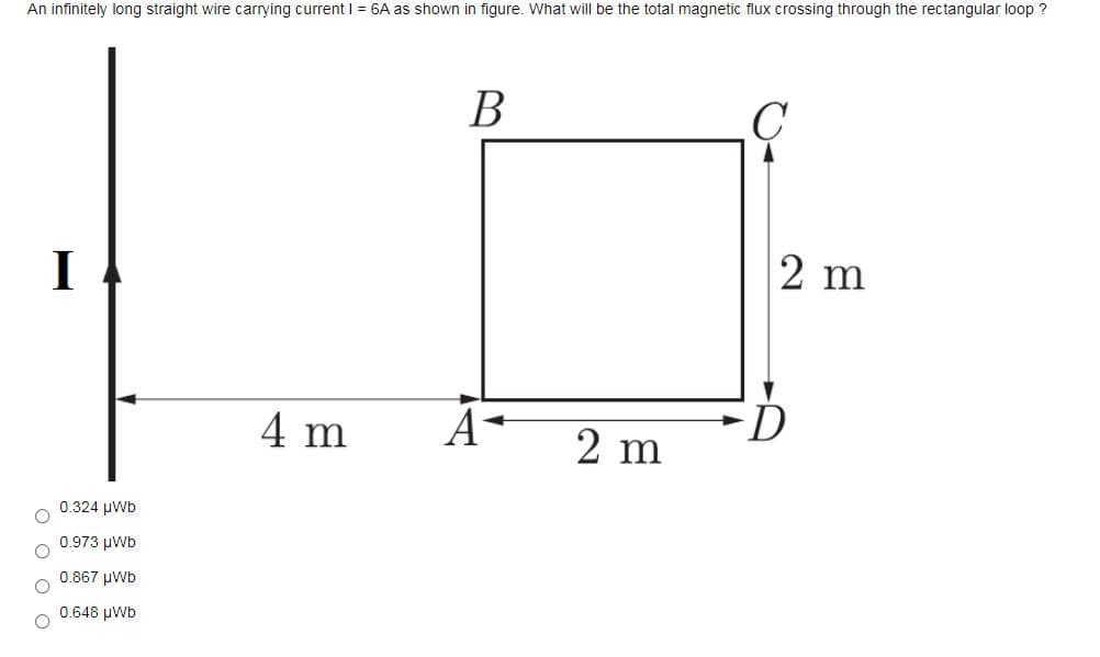 An infinitely long straight wire carrying current I = 6A as shown in figure. What will be the total magnetic flux crossing through the rectangular loop ?
В
I
2 m
4 m
A-
2 m
0.324 μWD
0.973 μνWb
0.867 μWb
0.648 µWb
