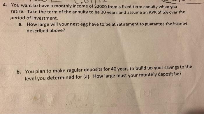 4. You want to have a monthly income of $2000 from a fixed-term annuity when
you
retire. Take the term of the annuity to be 20 years and assume an APR of 6% over the
period of investment.
a. How large will your nest egg have to be at retirement to guarantee the income
described above?
b. You plan to make regular deposits for 40 years to build up your savings to the
level you determined for (a). How large must your monthly deposit be?
