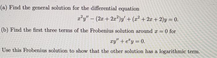 (a) Find the general solution for the differential equation
x?y" – (2x + 2x²)y' + (x² + 2x +2)y = 0.
(b) Find the first three terms of the Frobenius solution around r 0 for
xy" +e"y = 0.
Use this Frobenius solution to show that the other solution has a logarithmic term.
