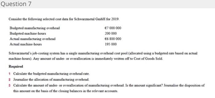 Question 7
Consider the following selected cost data for Schwarzmetal GmbH for 2019.
Budgeted manufacturing overhead
€7 000 000
Budgeted machine-hours
200 000
Actual manufacturing overhead
€6 800 000
Actual machine-hours
195 000
Schwarzmetal's job-costing system has a single manufacturing overhead cost pool (allocated using a budgeted rate based on actual
machine-hours). Any amount of under- or overallocation is immediately written off to Cost of Goods Sold.
Required
1 Calculate the budgeted manufacturing overhead rate.
2 Journalise the allocation of manufacturing overhead.
3 Calculate the amount of under- or overallocation of manufacturing overhead. Is the amount significant? Journalise the disposition of
this amount on the basis of the closing balances in the relevant accounts.
