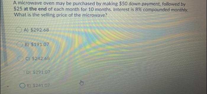 A microwave oven may be purchased by making $50 down payment, followed by
$25 at the end of each month for 10 months. Interest is 8% compounded monthly.
What is the selling price of the microwave?
O A) $292.68
B) $191.07
OC) $242.68
D) $291.07
O E) $241.07
