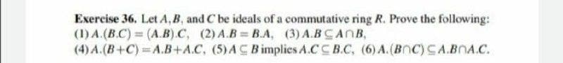 Exercise 36, Let A, B, and C be ideals of a commutative ring R. Prove the following:
(1) A.(B.C) (A.B).C, (2) A.B= B.A, (3) A.BCANB,
(4) A.(B+C) A.B+A.C, (5)AC B implies A.CC B.C, (6) A.(BnC) CA.BOA.C.
