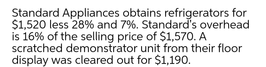 Standard Appliances obtains refrigerators for
$1,520 less 28% and 7%. Standard's overhead
is 16% of the selling price of $1,570. A
scratched demonstrator unit from their floor
display was cleared out for $1,190.
