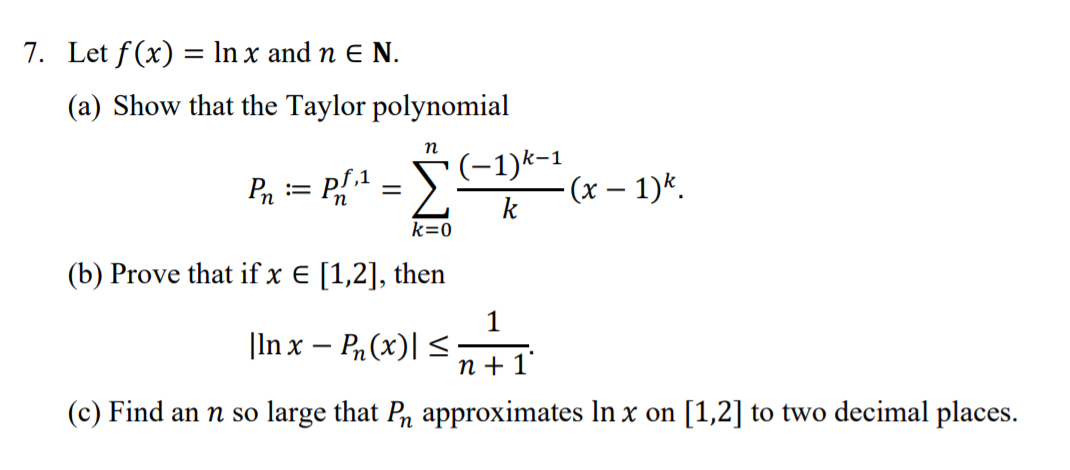 7. Let f(x) = In x and n E N.
%3D
(a) Show that the Taylor polynomial
P, = P{* = S
(-1)k-1
- (х — 1)*.
k
k=0
(b) Prove that if x E [1,2], then
1
|In x – Pn (x)| <;
n + 1°
(c) Find an n so large that Pn approximates In x on [1,2] to two decimal places.
